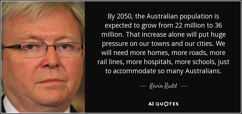 By 2050, the Australian population is expected to grow from 22 million to 36 million. That increase alone will put huge pressure on our towns and our cities. We will need more homes, more roads, more rail lines, more hospitals, more schools, just to accommodate so many Australians. - Kevin Rudd