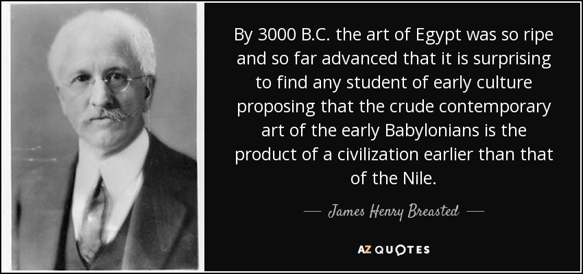 By 3000 B.C. the art of Egypt was so ripe and so far advanced that it is surprising to find any student of early culture proposing that the crude contemporary art of the early Babylonians is the product of a civilization earlier than that of the Nile. - James Henry Breasted