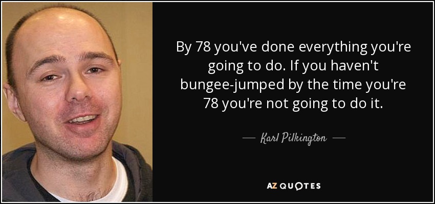 By 78 you've done everything you're going to do. If you haven't bungee-jumped by the time you're 78 you're not going to do it. - Karl Pilkington