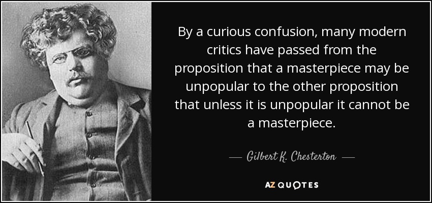 By a curious confusion, many modern critics have passed from the proposition that a masterpiece may be unpopular to the other proposition that unless it is unpopular it cannot be a masterpiece. - Gilbert K. Chesterton