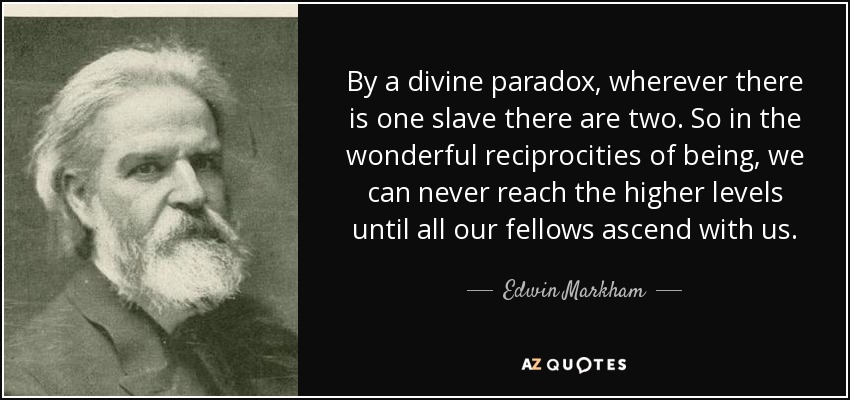 By a divine paradox, wherever there is one slave there are two. So in the wonderful reciprocities of being, we can never reach the higher levels until all our fellows ascend with us. - Edwin Markham