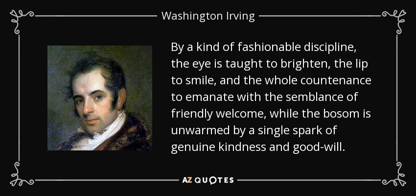 By a kind of fashionable discipline, the eye is taught to brighten, the lip to smile, and the whole countenance to emanate with the semblance of friendly welcome, while the bosom is unwarmed by a single spark of genuine kindness and good-will. - Washington Irving