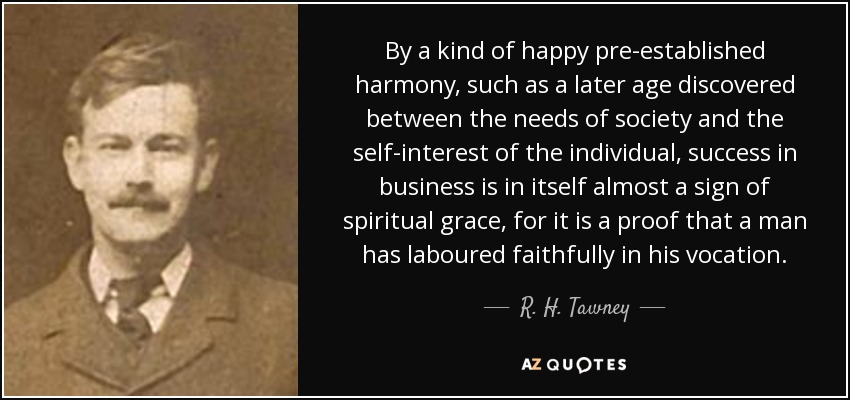 By a kind of happy pre-established harmony, such as a later age discovered between the needs of society and the self-interest of the individual, success in business is in itself almost a sign of spiritual grace, for it is a proof that a man has laboured faithfully in his vocation. - R. H. Tawney