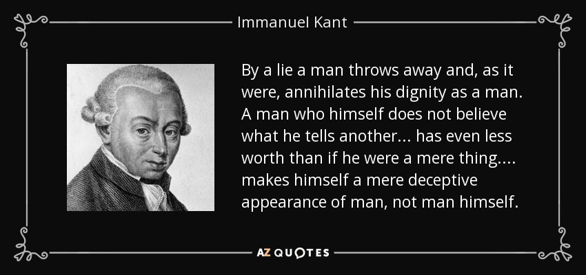 By a lie a man throws away and, as it were, annihilates his dignity as a man. A man who himself does not believe what he tells another ... has even less worth than if he were a mere thing. ... makes himself a mere deceptive appearance of man, not man himself. - Immanuel Kant