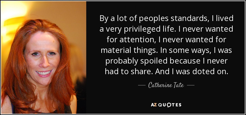 By a lot of peoples standards, I lived a very privileged life. I never wanted for attention, I never wanted for material things. In some ways, I was probably spoiled because I never had to share. And I was doted on. - Catherine Tate