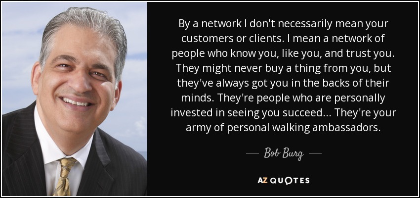 By a network I don't necessarily mean your customers or clients. I mean a network of people who know you, like you, and trust you. They might never buy a thing from you, but they've always got you in the backs of their minds. They're people who are personally invested in seeing you succeed... They're your army of personal walking ambassadors. - Bob Burg