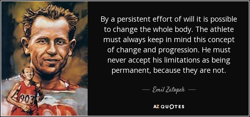 By a persistent effort of will it is possible to change the whole body. The athlete must always keep in mind this concept of change and progression. He must never accept his limitations as being permanent, because they are not. - Emil Zatopek