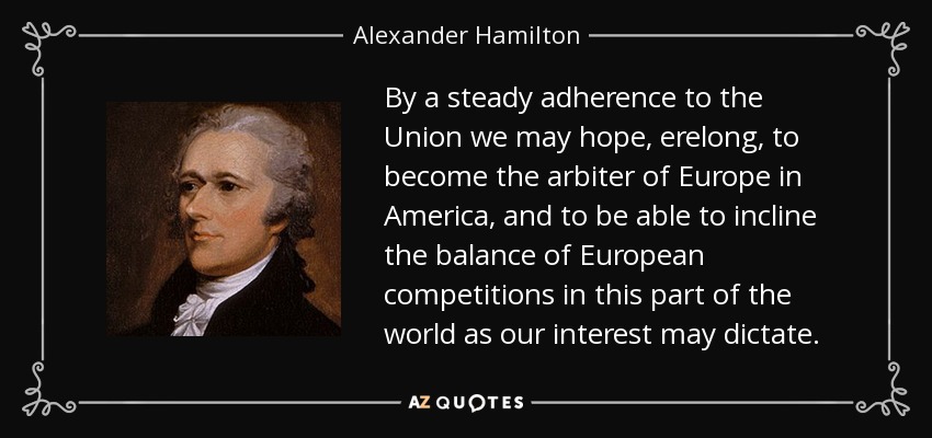 By a steady adherence to the Union we may hope, erelong, to become the arbiter of Europe in America, and to be able to incline the balance of European competitions in this part of the world as our interest may dictate. - Alexander Hamilton
