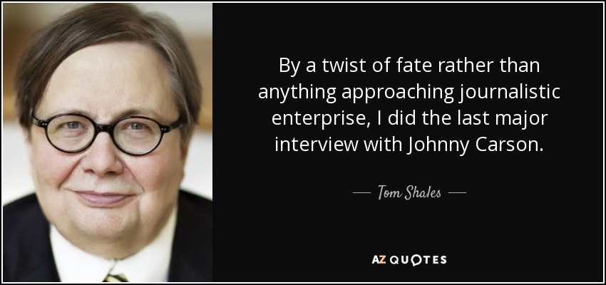 By a twist of fate rather than anything approaching journalistic enterprise, I did the last major interview with Johnny Carson. - Tom Shales