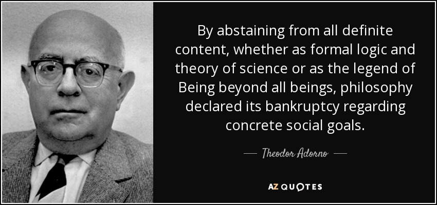 By abstaining from all definite content, whether as formal logic and theory of science or as the legend of Being beyond all beings, philosophy declared its bankruptcy regarding concrete social goals. - Theodor Adorno