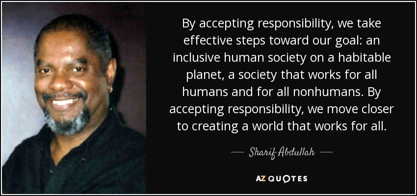 By accepting responsibility, we take effective steps toward our goal: an inclusive human society on a habitable planet, a society that works for all humans and for all nonhumans. By accepting responsibility, we move closer to creating a world that works for all. - Sharif Abdullah