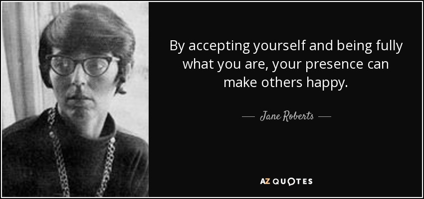 By accepting yourself and being fully what you are, your presence can make others happy. - Jane Roberts