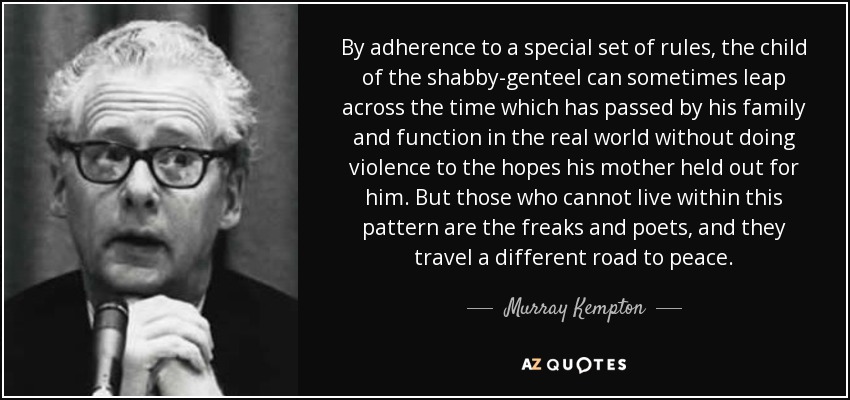 By adherence to a special set of rules, the child of the shabby-genteel can sometimes leap across the time which has passed by his family and function in the real world without doing violence to the hopes his mother held out for him. But those who cannot live within this pattern are the freaks and poets, and they travel a different road to peace. - Murray Kempton