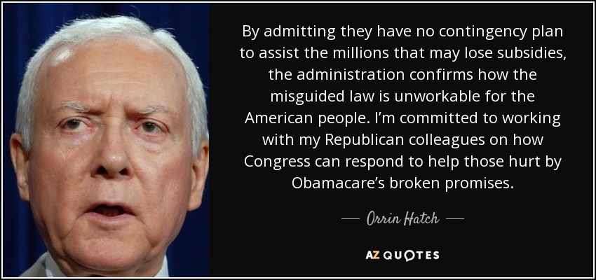 By admitting they have no contingency plan to assist the millions that may lose subsidies, the administration confirms how the misguided law is unworkable for the American people. I’m committed to working with my Republican colleagues on how Congress can respond to help those hurt by Obamacare’s broken promises. - Orrin Hatch