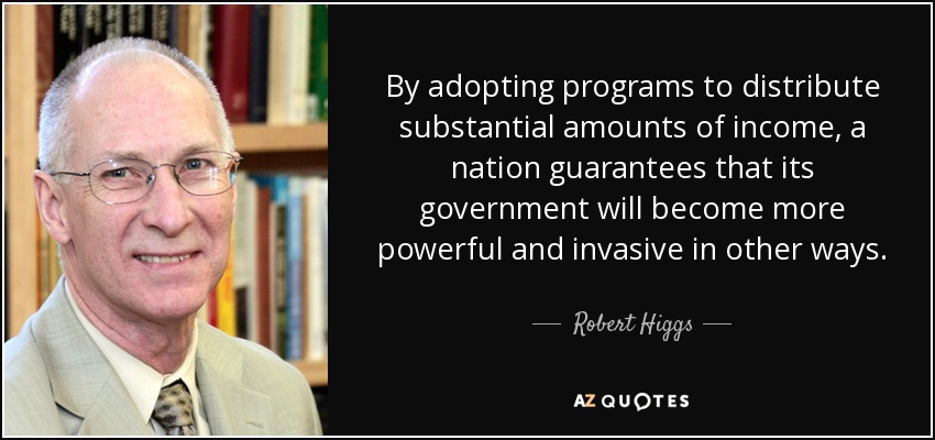 By adopting programs to distribute substantial amounts of income, a nation guarantees that its government will become more powerful and invasive in other ways. - Robert Higgs