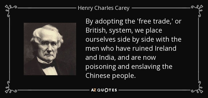 By adopting the 'free trade,' or British, system, we place ourselves side by side with the men who have ruined Ireland and India, and are now poisoning and enslaving the Chinese people. - Henry Charles Carey