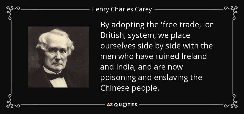 By adopting the 'free trade,' or British, system, we place ourselves side by side with the men who have ruined Ireland and India, and are now poisoning and enslaving the Chinese people. - Henry Charles Carey