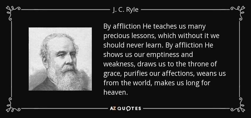 By affliction He teaches us many precious lessons, which without it we should never learn. By affliction He shows us our emptiness and weakness, draws us to the throne of grace, purifies our affections, weans us from the world, makes us long for heaven. - J. C. Ryle