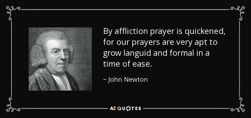 By affliction prayer is quickened, for our prayers are very apt to grow languid and formal in a time of ease. - John Newton