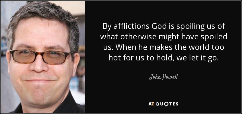 By afflictions God is spoiling us of what otherwise might have spoiled us. When he makes the world too hot for us to hold, we let it go. - John Powell