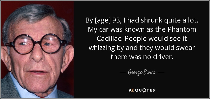 By [age] 93, I had shrunk quite a lot. My car was known as the Phantom Cadillac. People would see it whizzing by and they would swear there was no driver. - George Burns