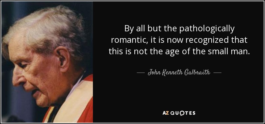 By all but the pathologically romantic, it is now recognized that this is not the age of the small man. - John Kenneth Galbraith