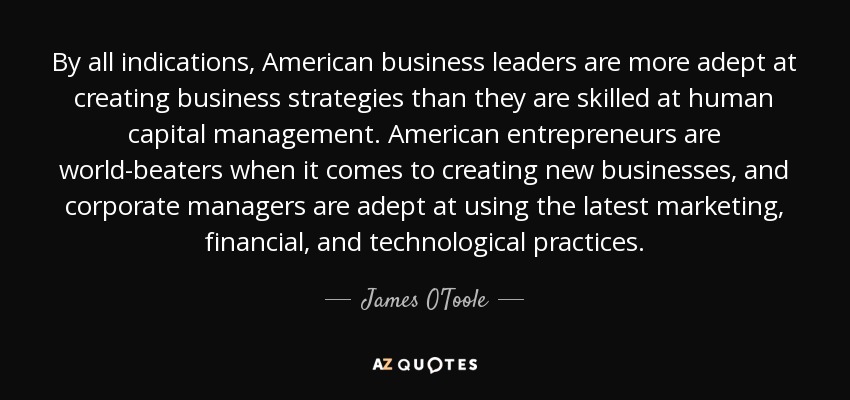 By all indications, American business leaders are more adept at creating business strategies than they are skilled at human capital management. American entrepreneurs are world-beaters when it comes to creating new businesses, and corporate managers are adept at using the latest marketing, financial, and technological practices. - James O'Toole