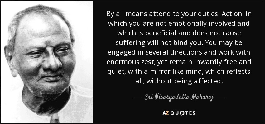By all means attend to your duties. Action, in which you are not emotionally involved and which is beneficial and does not cause suffering will not bind you. You may be engaged in several directions and work with enormous zest, yet remain inwardly free and quiet, with a mirror like mind, which reflects all, without being affected. - Sri Nisargadatta Maharaj