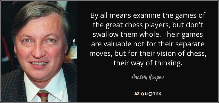 By all means examine the games of the great chess players, but don't swallow them whole. Their games are valuable not for their separate moves, but for their vision of chess, their way of thinking. - Anatoly Karpov