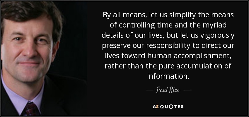 By all means, let us simplify the means of controlling time and the myriad details of our lives, but let us vigorously preserve our responsibility to direct our lives toward human accomplishment, rather than the pure accumulation of information. - Paul Rice