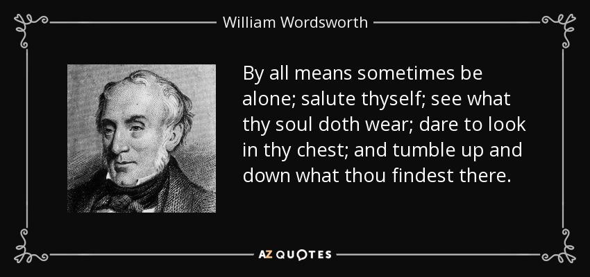 By all means sometimes be alone; salute thyself; see what thy soul doth wear; dare to look in thy chest; and tumble up and down what thou findest there. - William Wordsworth