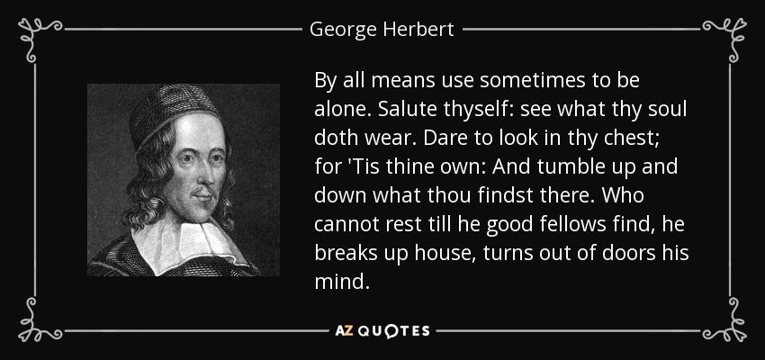 By all means use sometimes to be alone. Salute thyself: see what thy soul doth wear. Dare to look in thy chest; for 'Tis thine own: And tumble up and down what thou findst there. Who cannot rest till he good fellows find, he breaks up house, turns out of doors his mind. - George Herbert