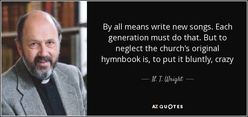 By all means write new songs. Each generation must do that. But to neglect the church's original hymnbook is, to put it bluntly, crazy - N. T. Wright