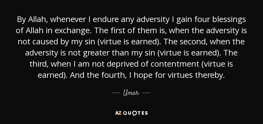By Allah, whenever I endure any adversity I gain four blessings of Allah in exchange. The first of them is, when the adversity is not caused by my sin (virtue is earned). The second, when the adversity is not greater than my sin (virtue is earned). The third, when I am not deprived of contentment (virtue is earned). And the fourth, I hope for virtues thereby. - Umar