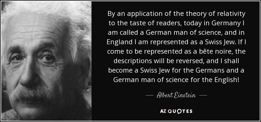 By an application of the theory of relativity to the taste of readers, today in Germany I am called a German man of science, and in England I am represented as a Swiss Jew. If I come to be represented as a bête noire, the descriptions will be reversed, and I shall become a Swiss Jew for the Germans and a German man of science for the English! - Albert Einstein