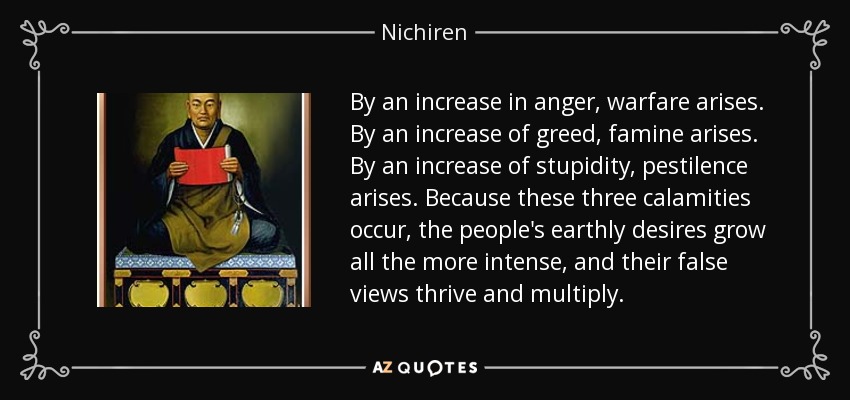 By an increase in anger, warfare arises. By an increase of greed, famine arises. By an increase of stupidity, pestilence arises. Because these three calamities occur, the people's earthly desires grow all the more intense, and their false views thrive and multiply. - Nichiren