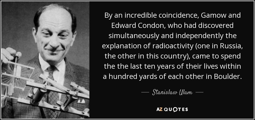 By an incredible coincidence, Gamow and Edward Condon, who had discovered simultaneously and independently the explanation of radioactivity (one in Russia, the other in this country), came to spend the the last ten years of their lives within a hundred yards of each other in Boulder. - Stanislaw Ulam