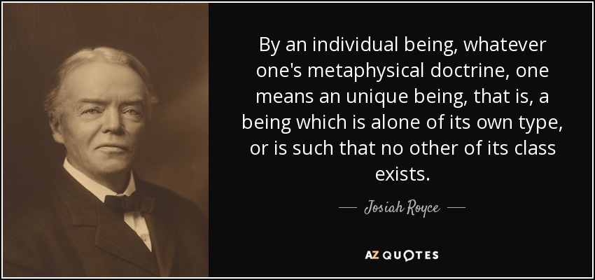 By an individual being, whatever one's metaphysical doctrine, one means an unique being, that is, a being which is alone of its own type, or is such that no other of its class exists. - Josiah Royce