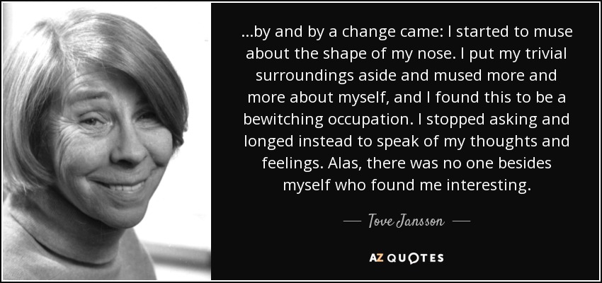 ...by and by a change came: I started to muse about the shape of my nose. I put my trivial surroundings aside and mused more and more about myself, and I found this to be a bewitching occupation. I stopped asking and longed instead to speak of my thoughts and feelings. Alas, there was no one besides myself who found me interesting. - Tove Jansson