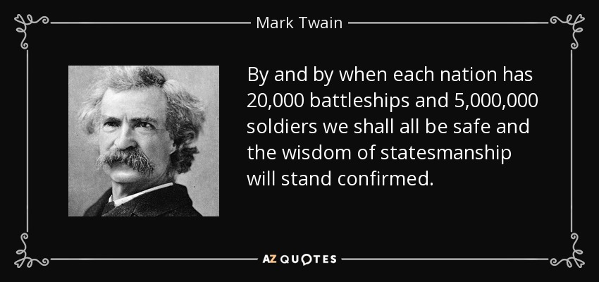 By and by when each nation has 20,000 battleships and 5,000,000 soldiers we shall all be safe and the wisdom of statesmanship will stand confirmed. - Mark Twain