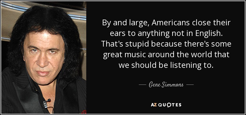 By and large, Americans close their ears to anything not in English. That's stupid because there's some great music around the world that we should be listening to. - Gene Simmons