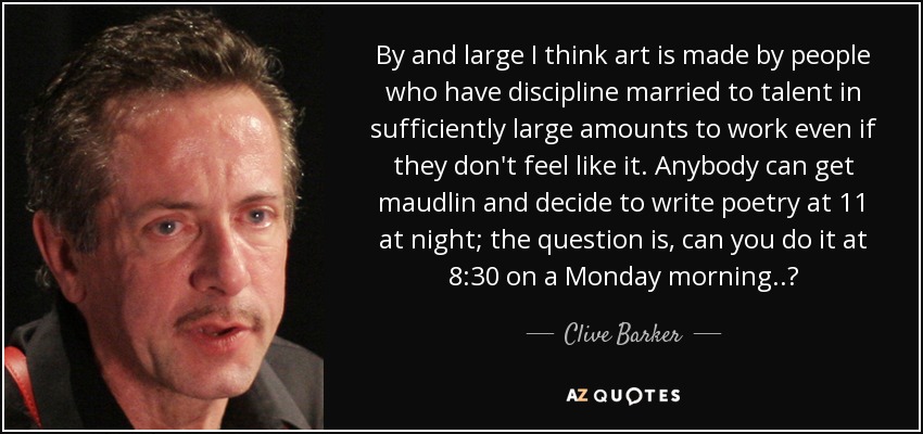 By and large I think art is made by people who have discipline married to talent in sufficiently large amounts to work even if they don't feel like it. Anybody can get maudlin and decide to write poetry at 11 at night; the question is, can you do it at 8:30 on a Monday morning..? - Clive Barker
