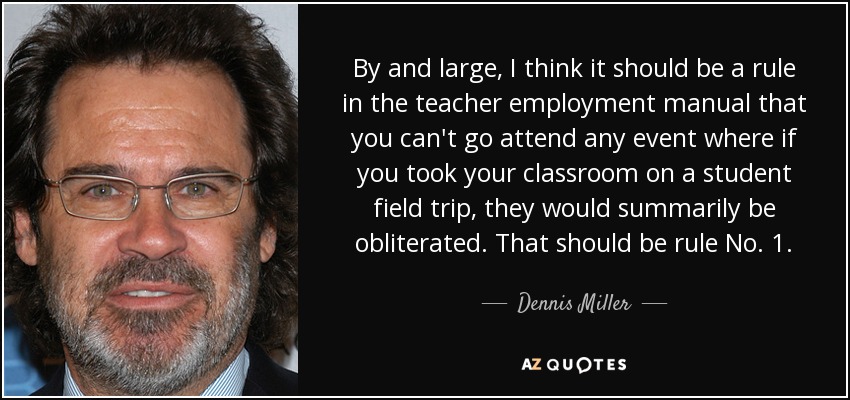 By and large, I think it should be a rule in the teacher employment manual that you can't go attend any event where if you took your classroom on a student field trip, they would summarily be obliterated. That should be rule No. 1. - Dennis Miller