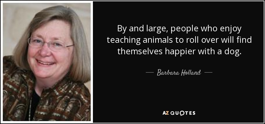 By and large, people who enjoy teaching animals to roll over will find themselves happier with a dog. - Barbara Holland