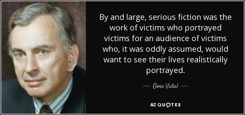 By and large, serious fiction was the work of victims who portrayed victims for an audience of victims who, it was oddly assumed, would want to see their lives realistically portrayed. - Gore Vidal