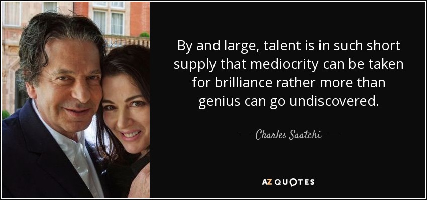 By and large, talent is in such short supply that mediocrity can be taken for brilliance rather more than genius can go undiscovered. - Charles Saatchi