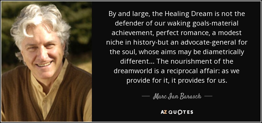 By and large, the Healing Dream is not the defender of our waking goals-material achievement, perfect romance, a modest niche in history-but an advocate-general for the soul, whose aims may be diametrically different... The nourishment of the dreamworld is a reciprocal affair: as we provide for it, it provides for us. - Marc Ian Barasch