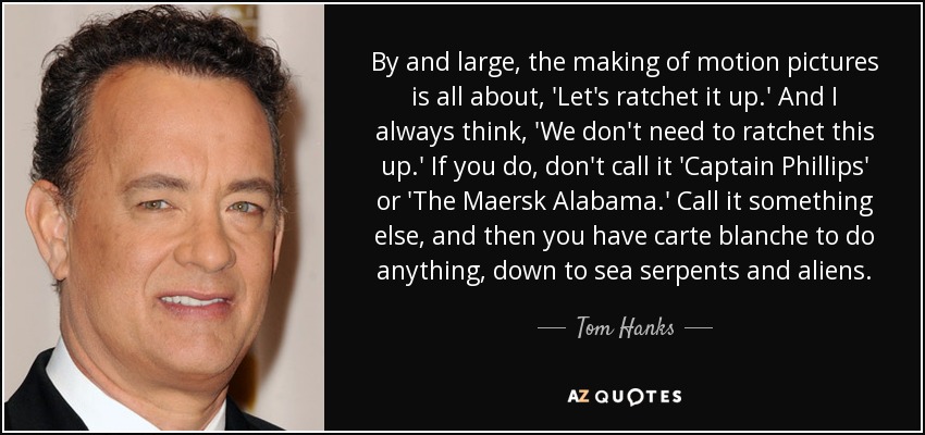 By and large, the making of motion pictures is all about, 'Let's ratchet it up.' And I always think, 'We don't need to ratchet this up.' If you do, don't call it 'Captain Phillips' or 'The Maersk Alabama.' Call it something else, and then you have carte blanche to do anything, down to sea serpents and aliens. - Tom Hanks