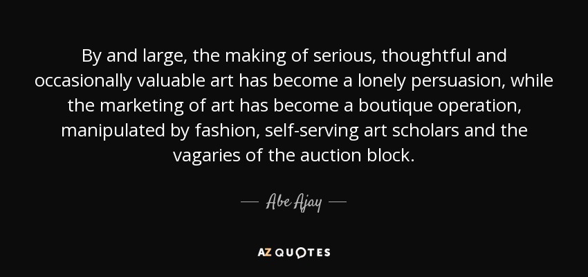 By and large, the making of serious, thoughtful and occasionally valuable art has become a lonely persuasion, while the marketing of art has become a boutique operation, manipulated by fashion, self-serving art scholars and the vagaries of the auction block. - Abe Ajay