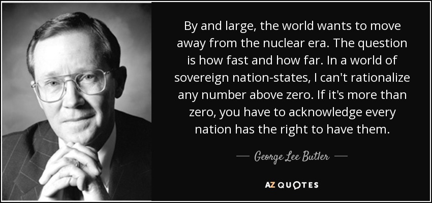 By and large, the world wants to move away from the nuclear era. The question is how fast and how far. In a world of sovereign nation-states, I can't rationalize any number above zero. If it's more than zero, you have to acknowledge every nation has the right to have them. - George Lee Butler